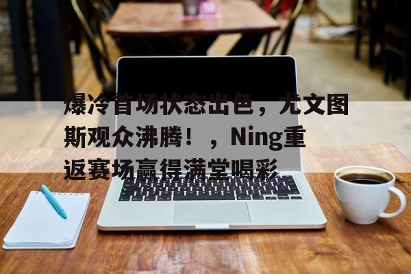 爱游戏关于爆冷首场状态出色，尤文图斯观众沸腾！，Ning重返赛场赢得满堂喝彩的信息